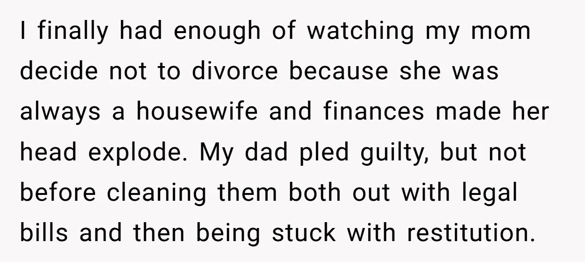 I finally had enough of watching my mom decide not to divorce because she was always a housewife and finances made her head explode. My dad pled guilty, but not...