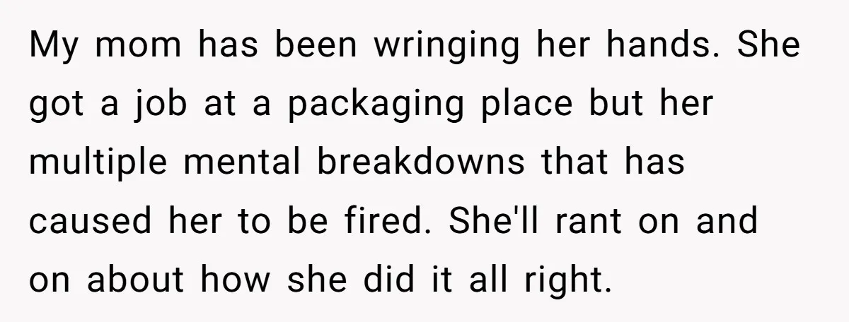 My mom has been wringing her hands. She got a job at a packaging place but her multiple mental breakdowns that has caused her to be fired. She'll rant on...