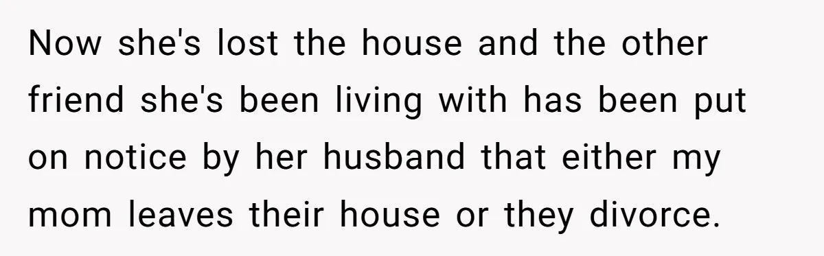 Now she's lost the house and the other friend she's been living with has been put on notice by her husband that either my mom leaves their house or they...