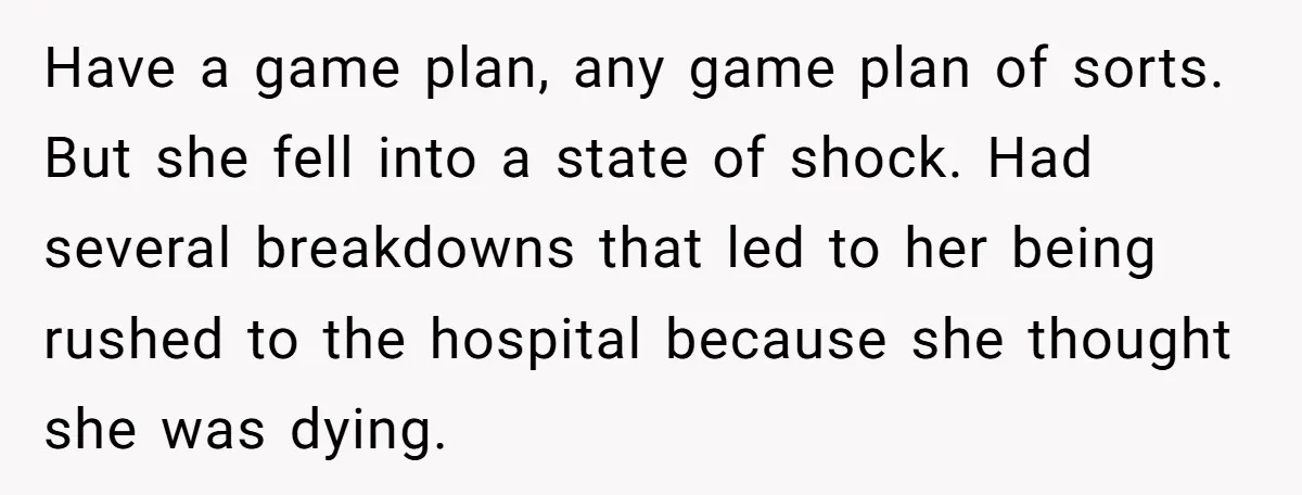 Have a game plan, any game plan of sorts. But she fell into a state of shock. Had several breakdowns that led to her being rushed to the hospital because...