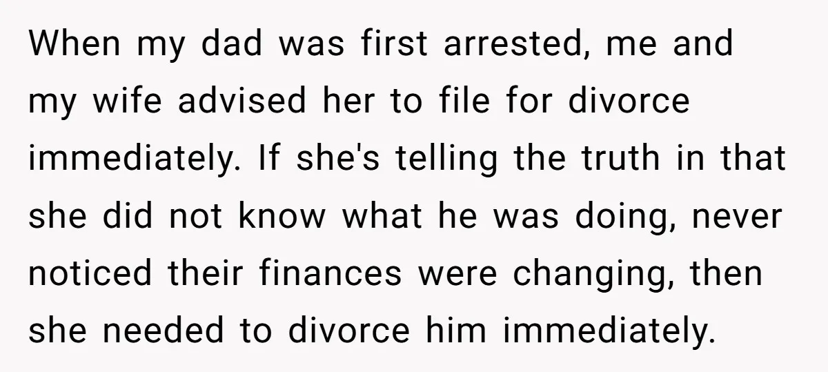 When my dad was first arrested, me and my wife advised her to file for divorce immediately. If she's telling the truth in that she did not know what he...