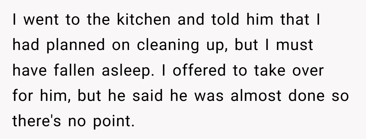 I went to the kitchen and told him that I had planned on cleaning up, but I must have fallen asleep. I offered to take over for him, but he...