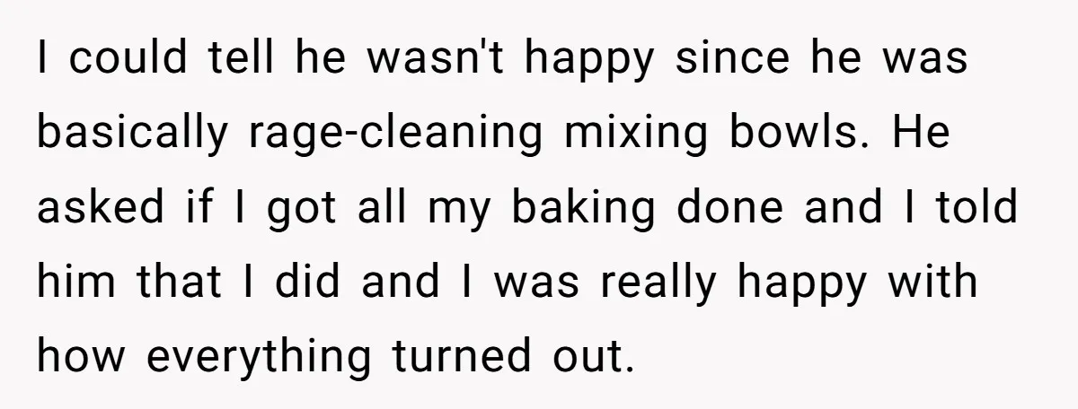 I could tell he wasn't happy since he was basically rage-cleaning mixing bowls. He asked if I got all my baking done and I told him that I did and...