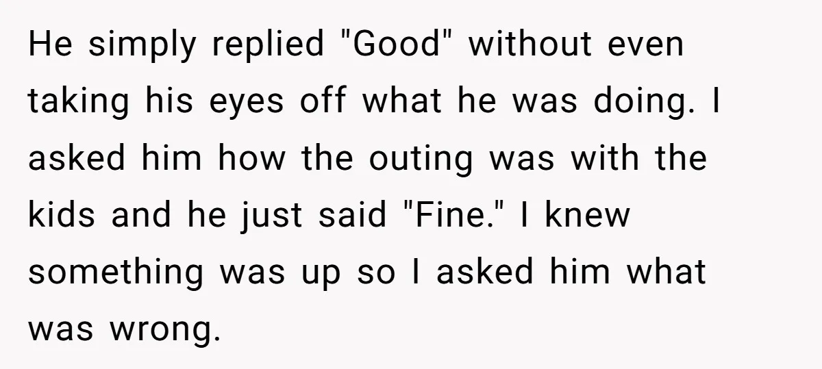 He simply replied "Good" without even taking his eyes off what he was doing. I asked him how the outing was with the kids and he just said "Fine." I...