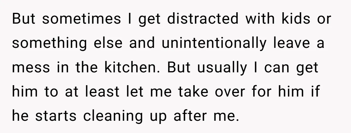 But sometimes I get distracted with kids or something else and unintentionally leave a mess in the kitchen. But usually I can get him to at least let me take...