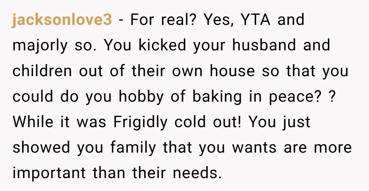 jacksonlove3 − For real? Yes, YTA and majorly so. You kicked your husband and children out of their own house so that you could do you hobby of baking in...