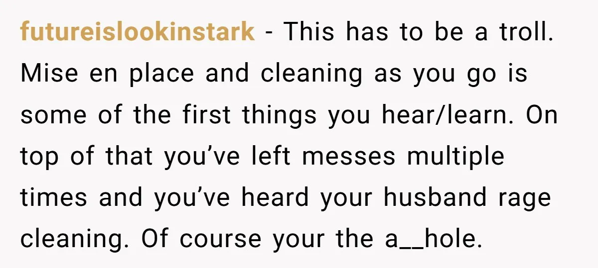 futureislookinstark − This has to be a troll. Mise en place and cleaning as you go is some of the first things you hear/learn. On top of that you’ve left...