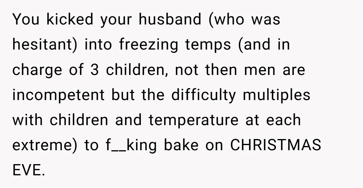 You kicked your husband (who was hesitant) into freezing temps (and in charge of 3 children, not then men are incompetent but the difficulty multiples with children and temperature at...