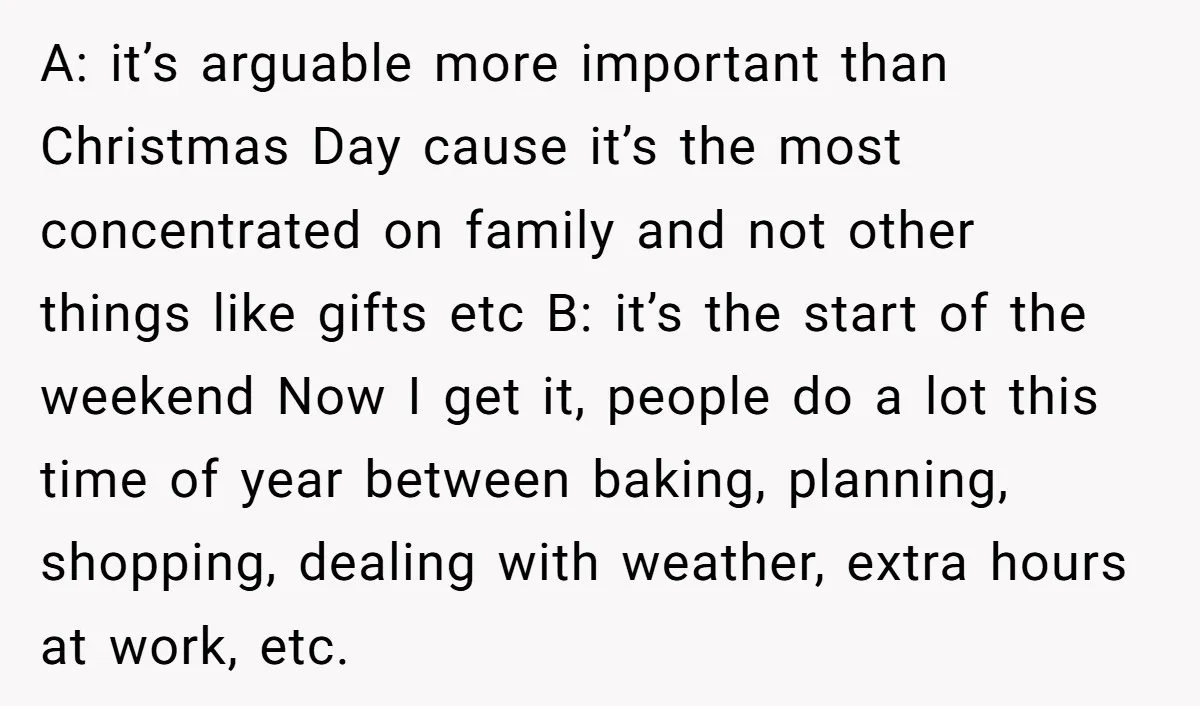 A: it’s arguable more important than Christmas Day cause it’s the most concentrated on family and not other things like gifts etc B: it’s the start of the weekend Now...