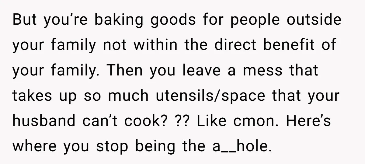 But you’re baking goods for people outside your family not within the direct benefit of your family. Then you leave a mess that takes up so much utensils/space that your...