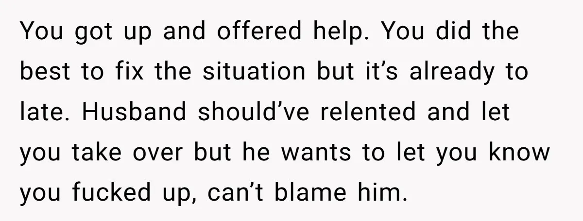 You got up and offered help. You did the best to fix the situation but it’s already to late. Husband should’ve relented and let you take over but he wants...