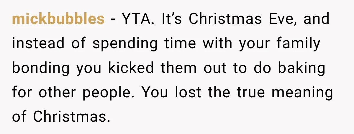 mickbubbles − YTA. It’s Christmas Eve, and instead of spending time with your family bonding you kicked them out to do baking for other people. You lost the true meaning...