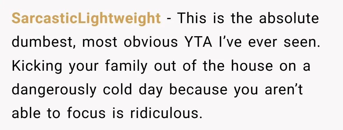 SarcasticLightweight − This is the absolute dumbest, most obvious YTA I’ve ever seen. Kicking your family out of the house on a dangerously cold day because you aren’t able to...