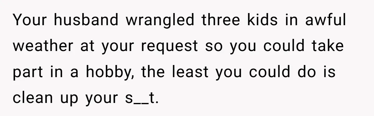 Your husband wrangled three kids in awful weather at your request so you could take part in a hobby, the least you could do is clean up your s__t.