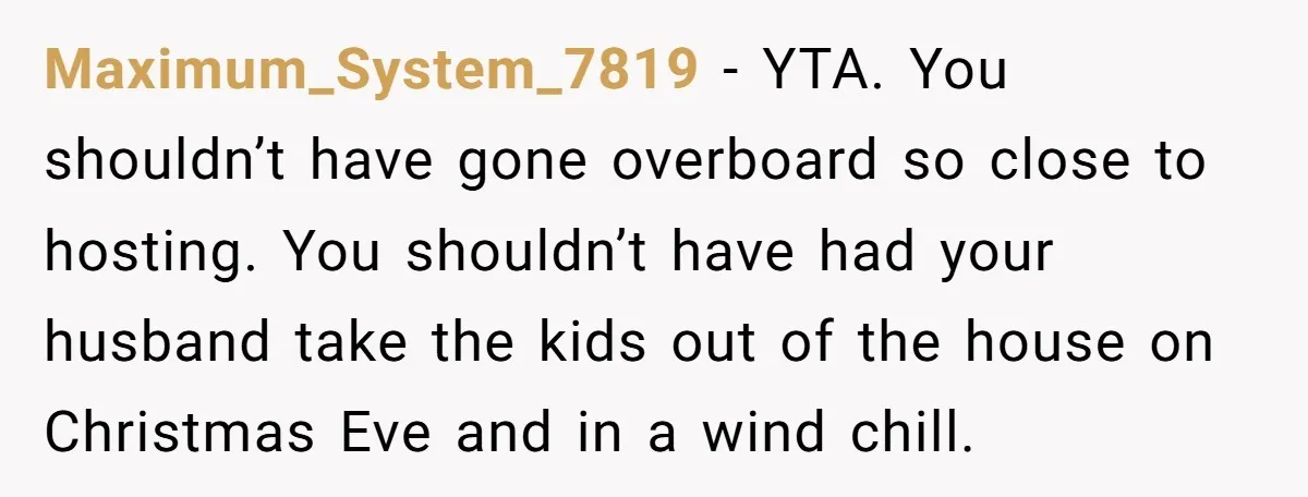 Maximum_System_7819 − YTA. You shouldn’t have gone overboard so close to hosting. You shouldn’t have had your husband take the kids out of the house on Christmas Eve and in...