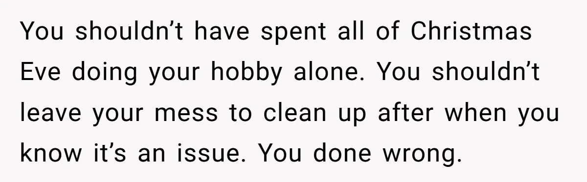 You shouldn’t have spent all of Christmas Eve doing your hobby alone. You shouldn’t leave your mess to clean up after when you know it’s an issue. You done wrong.
