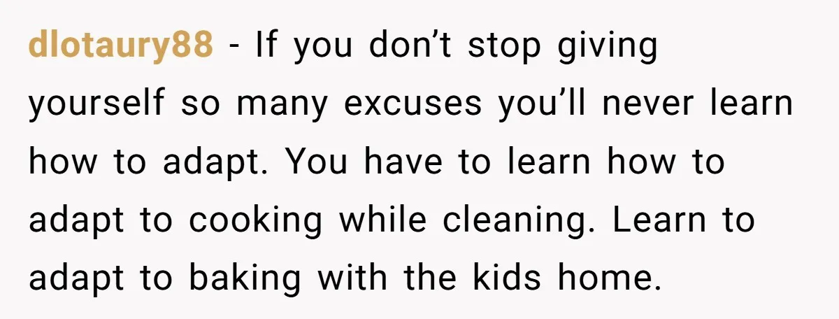 dlotaury88 − If you don’t stop giving yourself so many excuses you’ll never learn how to adapt. You have to learn how to adapt to cooking while cleaning. Learn to...