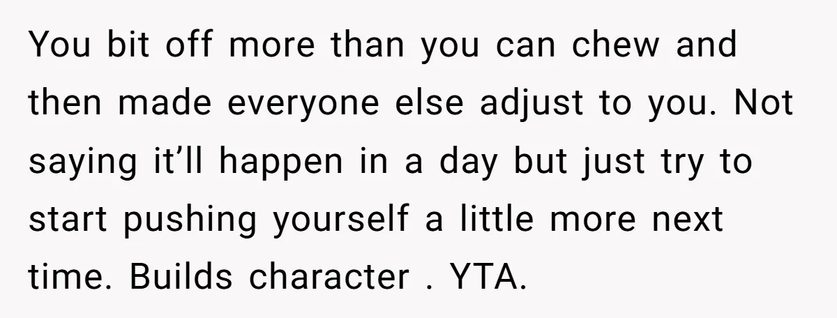 You bit off more than you can chew and then made everyone else adjust to you. Not saying it’ll happen in a day but just try to start pushing yourself...