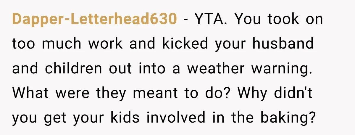 Dapper-Letterhead630 − YTA. You took on too much work and kicked your husband and children out into a weather warning. What were they meant to do? Why didn't you get...