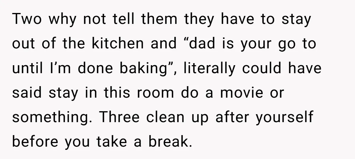 Two why not tell them they have to stay out of the kitchen and “dad is your go to until I’m done baking”, literally could have said stay in this...