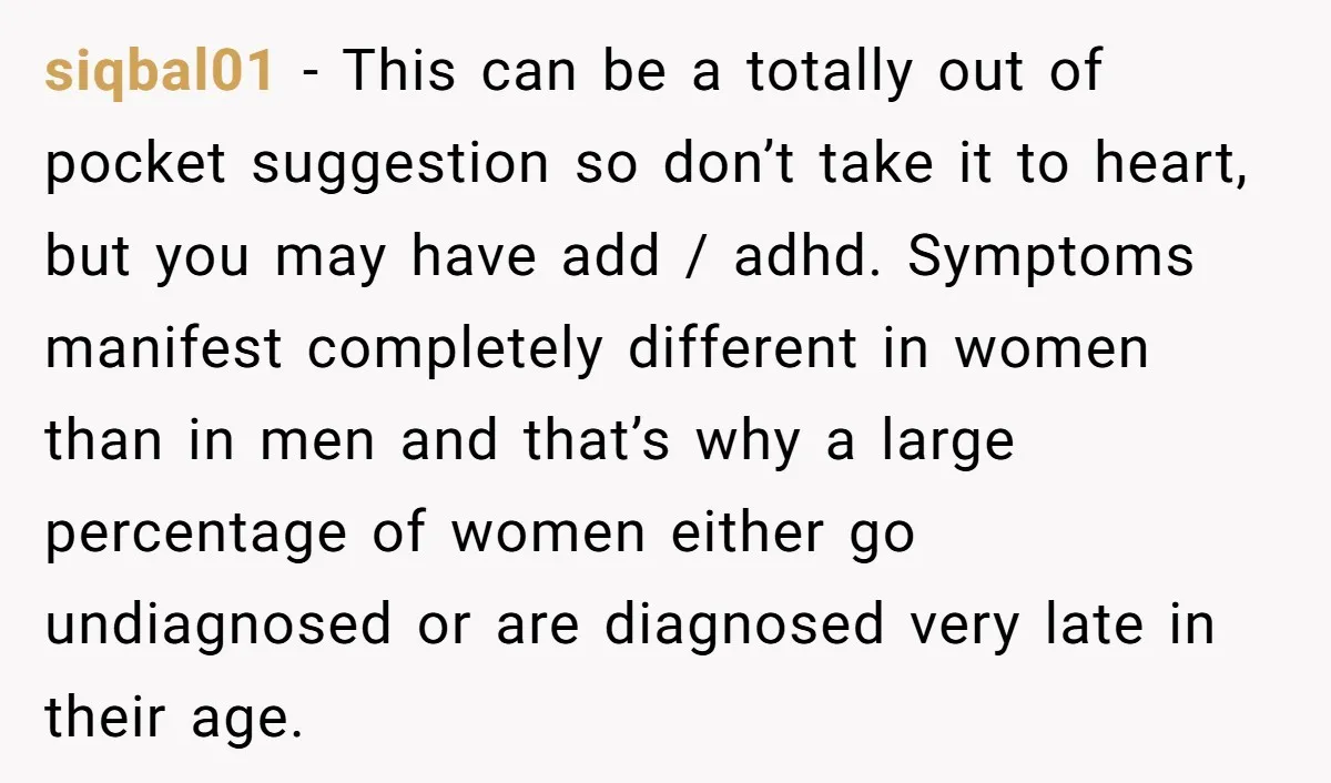 siqbal01 − This can be a totally out of pocket suggestion so don’t take it to heart, but you may have add / adhd. Symptoms manifest completely different in women...