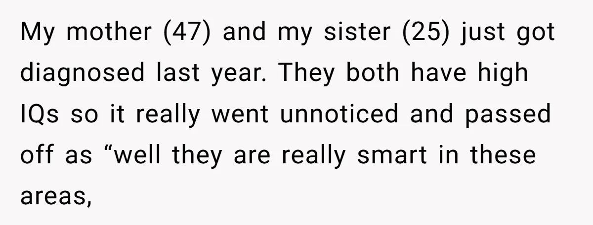 My mother (47) and my sister (25) just got diagnosed last year. They both have high IQs so it really went unnoticed and passed off as “well they are really...