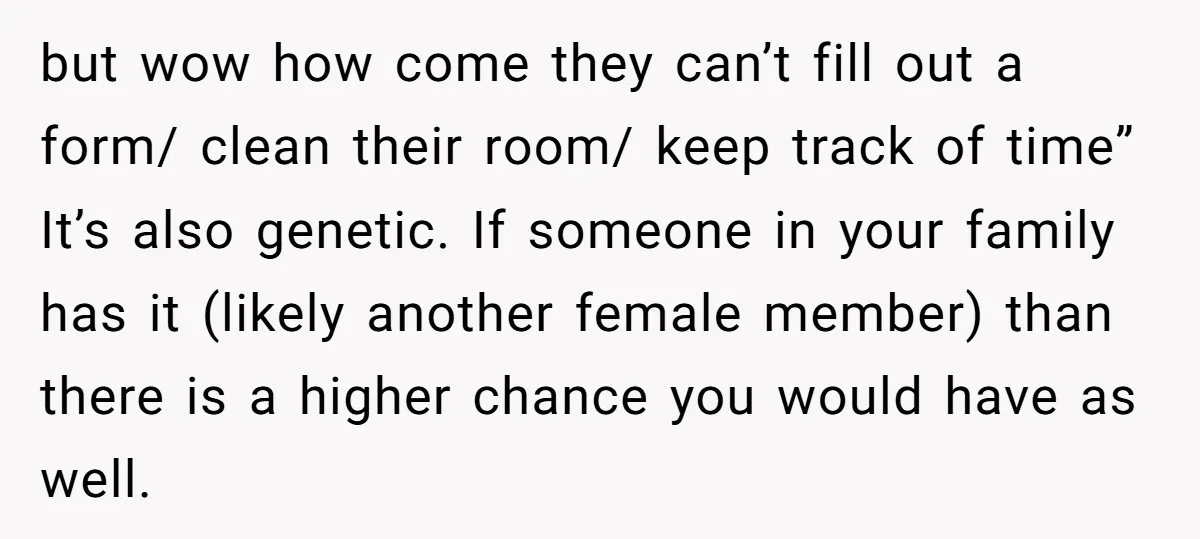 but wow how come they can’t fill out a form/ clean their room/ keep track of time” It’s also genetic. If someone in your family has it (likely another female...