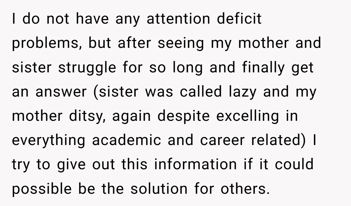 I do not have any attention deficit problems, but after seeing my mother and sister struggle for so long and finally get an answer (sister was called lazy and my...