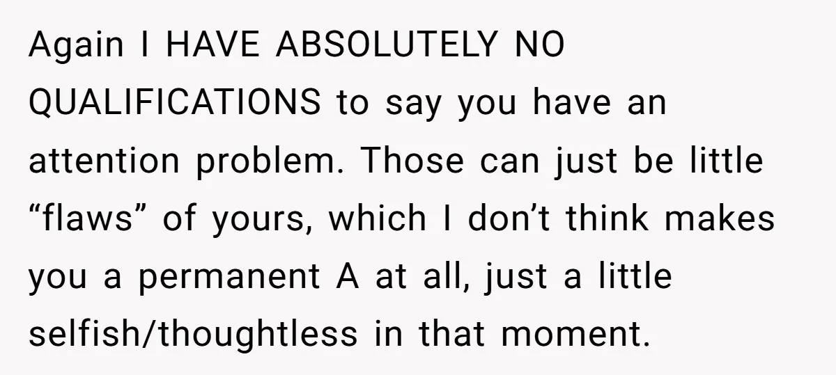 Again I HAVE ABSOLUTELY NO QUALIFICATIONS to say you have an attention problem. Those can just be little “flaws” of yours, which I don’t think makes you a permanent A...