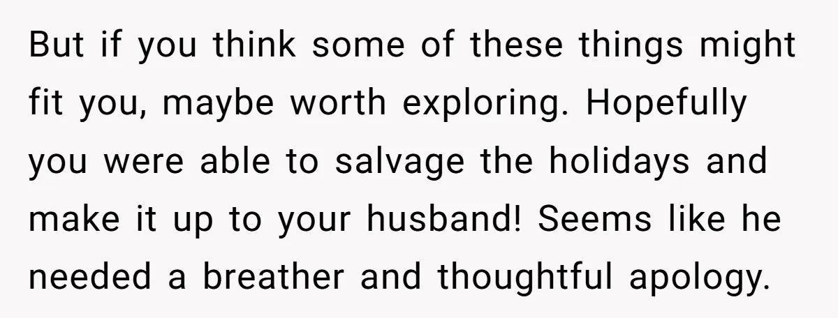 But if you think some of these things might fit you, maybe worth exploring. Hopefully you were able to salvage the holidays and make it up to your husband! Seems...