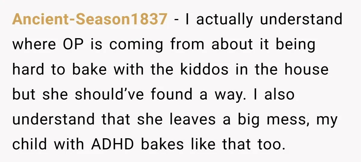Ancient-Season1837 − I actually understand where OP is coming from about it being hard to bake with the kiddos in the house but she should’ve found a way. I also...