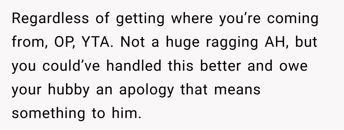 Regardless of getting where you’re coming from, OP, YTA. Not a huge ragging AH, but you could’ve handled this better and owe your hubby an apology that means something to...