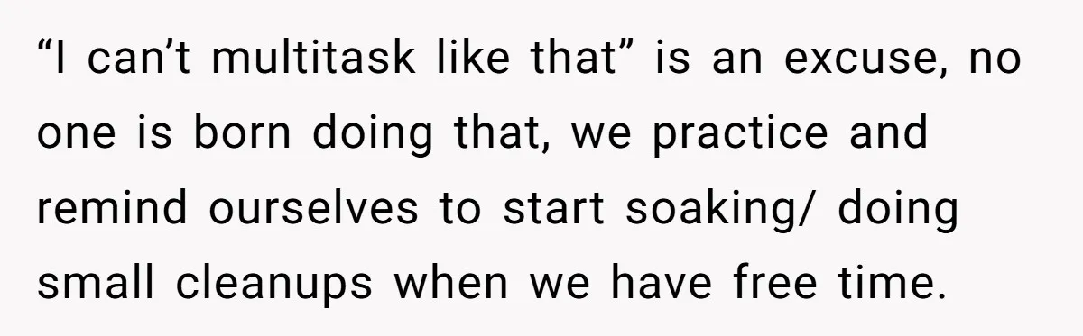 “I can’t multitask like that” is an excuse, no one is born doing that, we practice and remind ourselves to start soaking/ doing small cleanups when we have free time.