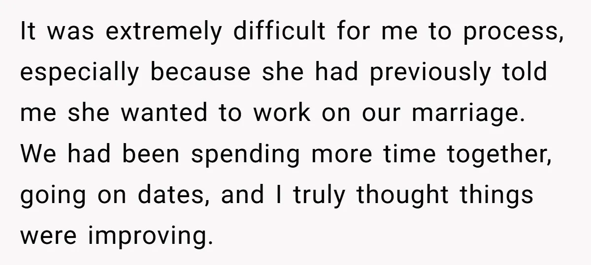 It was extremely difficult for me to process, especially because she had previously told me she wanted to work on our marriage. We had been spending more time together, going...