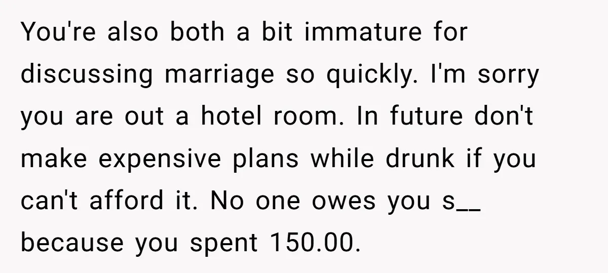 You're also both a bit immature for discussing marriage so quickly. I'm sorry you are out a hotel room. In future don't make expensive plans while drunk if you can't...