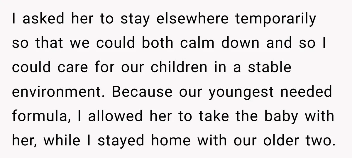 I asked her to stay elsewhere temporarily so that we could both calm down and so I could care for our children in a stable environment. Because our youngest needed...