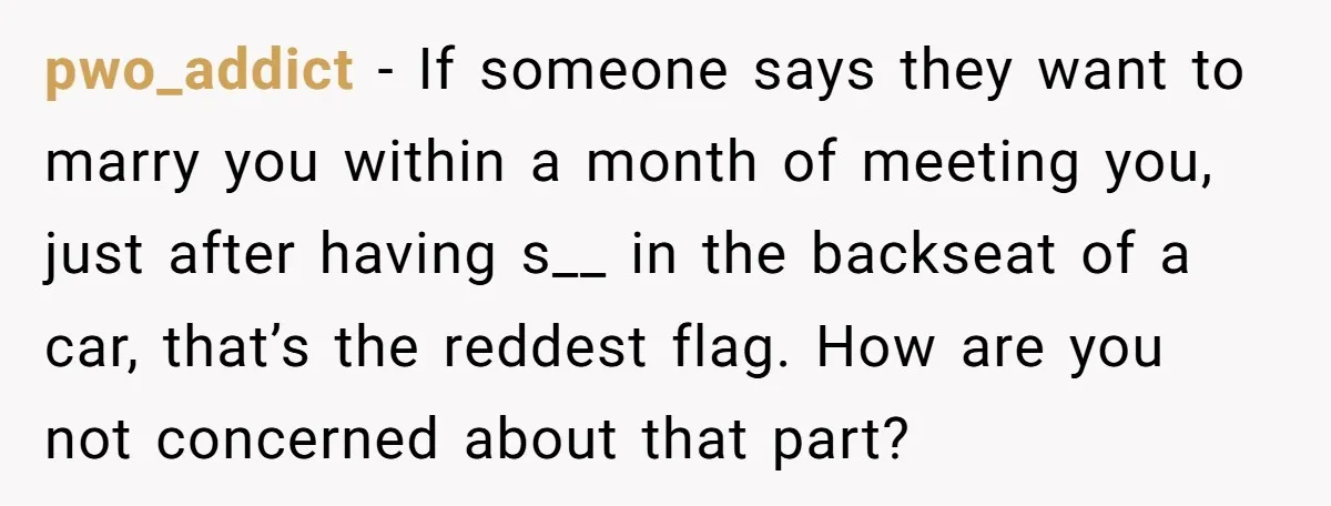 pwo_addict - If someone says they want to marry you within a month of meeting you, just after having s__ in the backseat of a car, that’s the reddest flag....