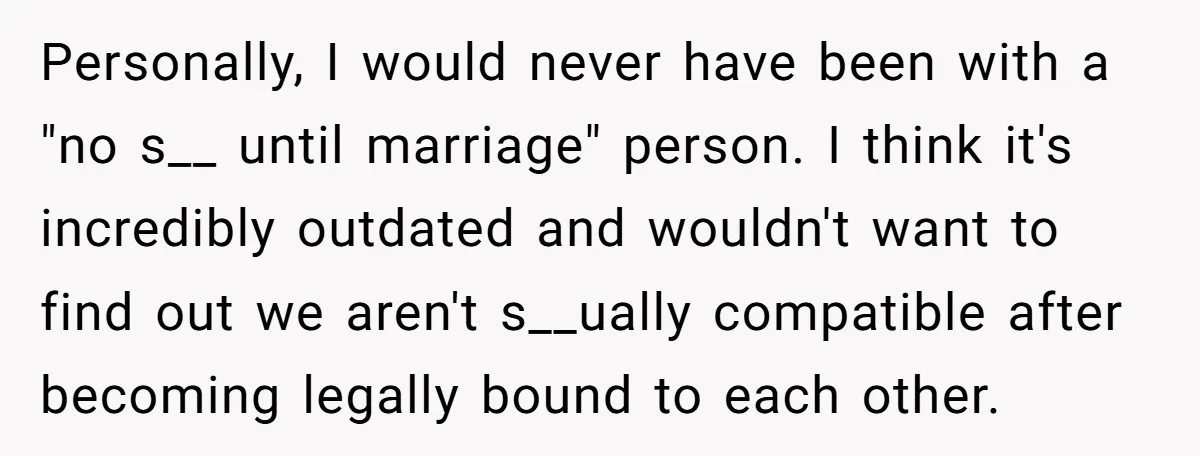 Personally, I would never have been with a "no s__ until marriage" person. I think it's incredibly outdated and wouldn't want to find out we aren't s__ually compatible after becoming...