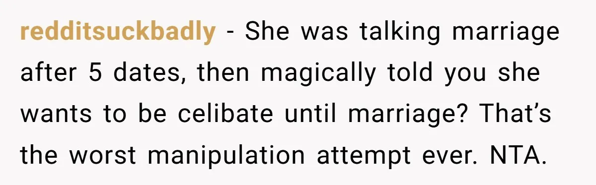 redditsuckbadly - She was talking marriage after 5 dates, then magically told you she wants to be celibate until marriage? That’s the worst manipulation attempt ever. NTA.