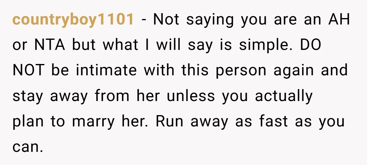 countryboy1101 - Not saying you are an AH or NTA but what I will say is simple. DO NOT be intimate with this person again and stay away from her...