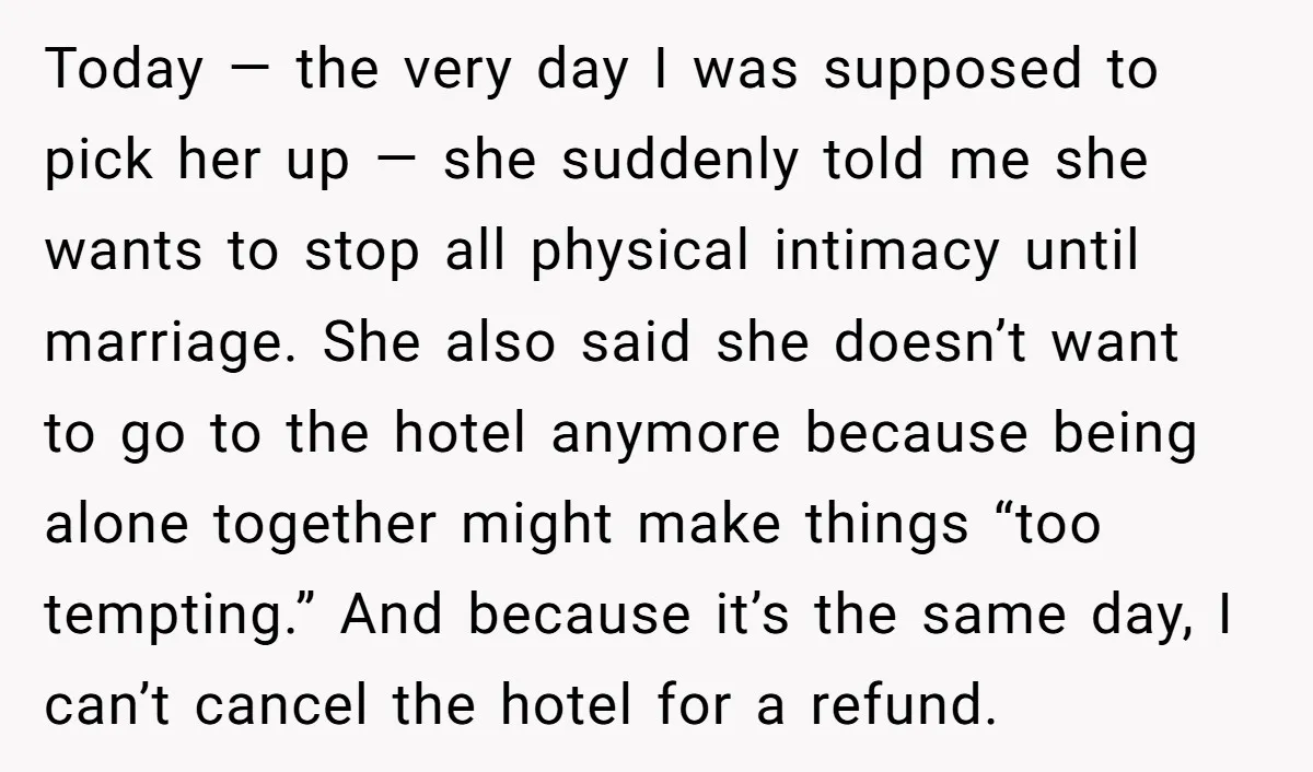 Today — the very day I was supposed to pick her up — she suddenly told me she wants to stop all physical intimacy until marriage. She also said she...