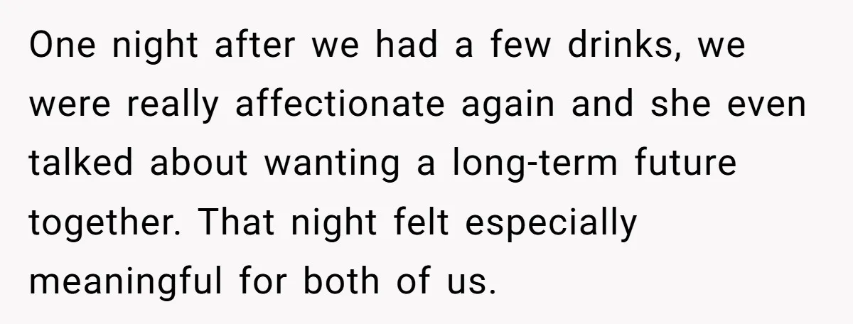 One night after we had a few drinks, we were really affectionate again and she even talked about wanting a long-term future together. That night felt especially meaningful for both...