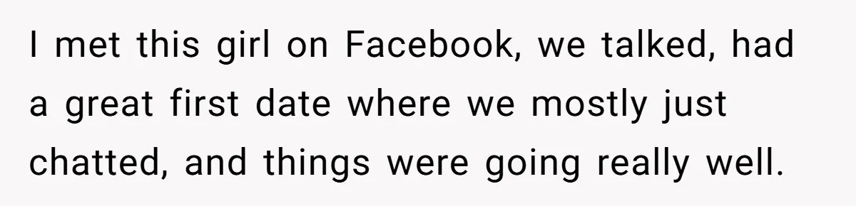I met this girl on Facebook, we talked, had a great first date where we mostly just chatted, and things were going really well.