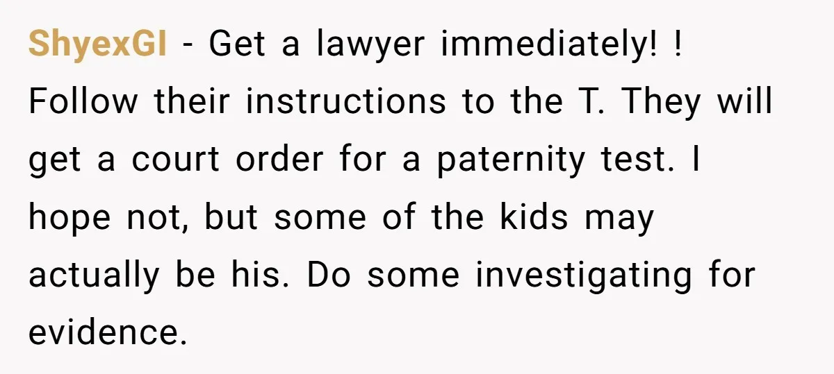 ShyexGI − Get a lawyer immediately! ! Follow their instructions to the T. They will get a court order for a paternity test. I hope not, but some of the...
