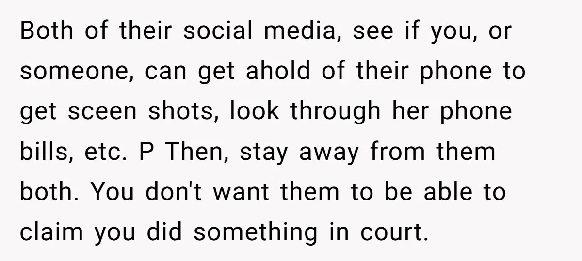 Both of their social media, see if you, or someone, can get ahold of their phone to get sceen shots, look through her phone bills, etc. P Then, stay away...