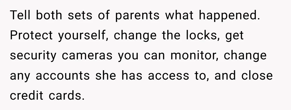 Tell both sets of parents what happened. Protect yourself, change the locks, get security cameras you can monitor, change any accounts she has access to, and close credit cards.