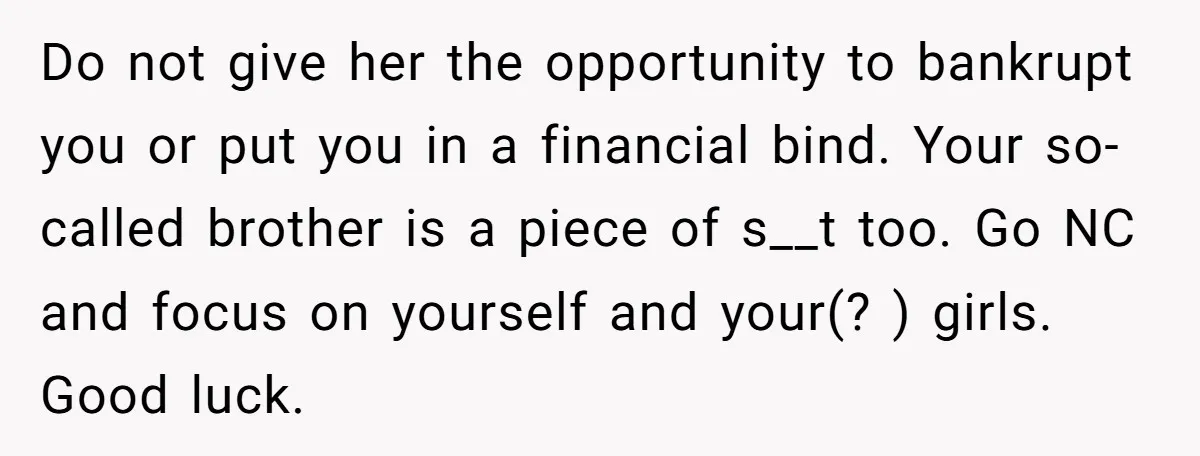 Do not give her the opportunity to bankrupt you or put you in a financial bind. Your so-called brother is a piece of s__t too. Go NC and focus on...
