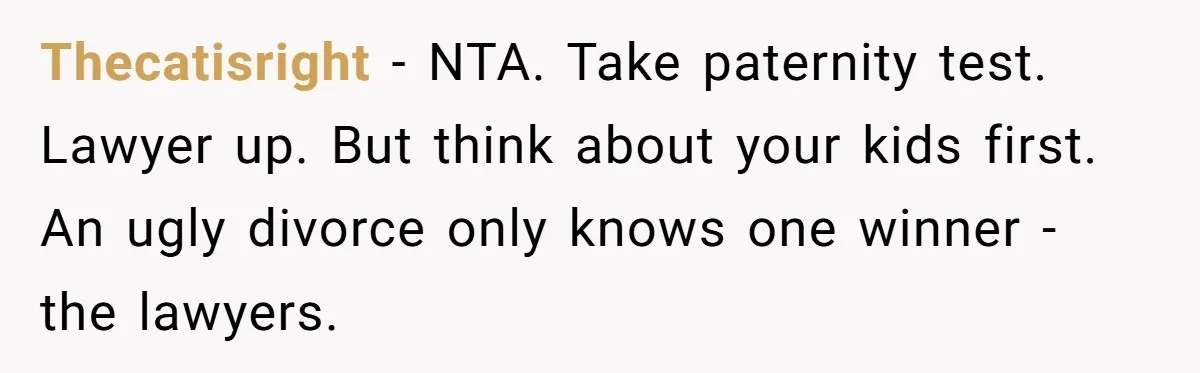 Thecatisright − NTA. Take paternity test. Lawyer up. But think about your kids first. An ugly divorce only knows one winner - the lawyers.