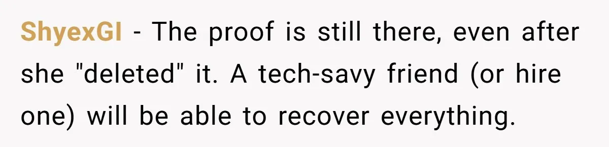 ShyexGI − The proof is still there, even after she "deleted" it. A tech-savy friend (or hire one) will be able to recover everything.