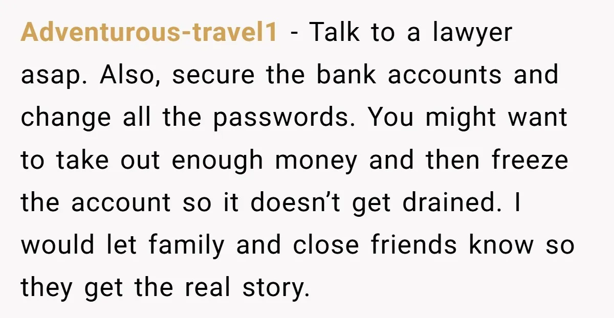 Adventurous-travel1 − Talk to a lawyer asap. Also, secure the bank accounts and change all the passwords. You might want to take out enough money and then freeze the account...